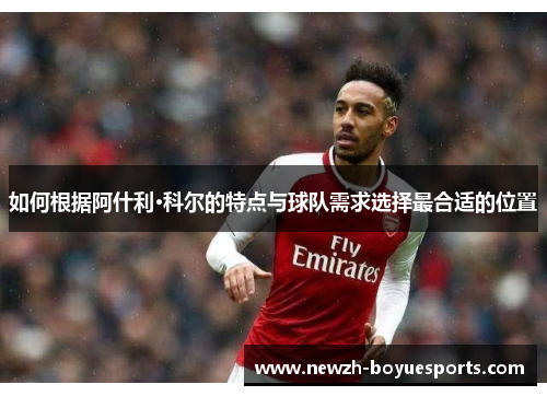 如何根据阿什利·科尔的特点与球队需求选择最合适的位置 如何根据阿什利·科尔的特点与球队需求选择最合适的位置