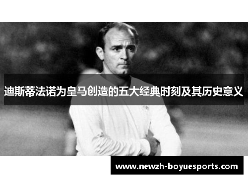 迪斯蒂法诺为皇马创造的五大经典时刻及其历史意义 迪斯蒂法诺为皇马创造的五大经典时刻及其历史意义