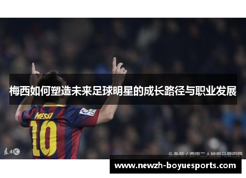 梅西如何塑造未来足球明星的成长路径与职业发展 梅西如何塑造未来足球明星的成长路径与职业发展