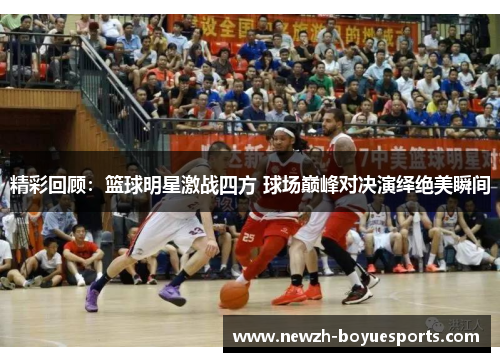 精彩回顾：篮球明星激战四方 球场巅峰对决演绎绝美瞬间