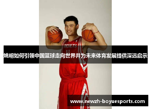 姚明如何引领中国篮球走向世界并为未来体育发展提供深远启示 姚明如何引领中国篮球走向世界并为未来体育发展提供深远启示