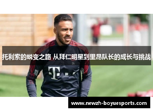 托利索的蜕变之路 从拜仁明星到里昂队长的成长与挑战