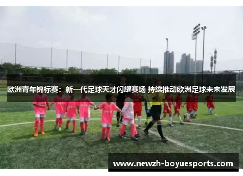 欧洲青年锦标赛：新一代足球天才闪耀赛场 持续推动欧洲足球未来发展