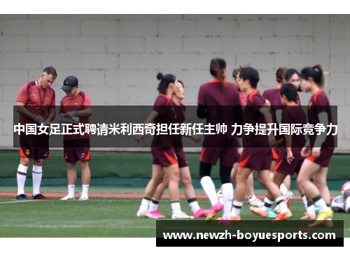 中国女足正式聘请米利西奇担任新任主帅 力争提升国际竞争力