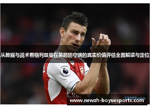 从数据与战术看格列兹曼在英超防守端的真实价值评估全面解读与定位