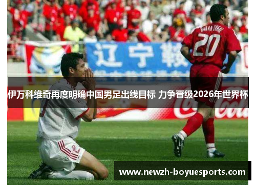 伊万科维奇再度明确中国男足出线目标 力争晋级2026年世界杯