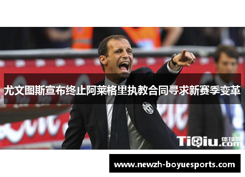 尤文图斯宣布终止阿莱格里执教合同寻求新赛季变革 尤文图斯宣布终止阿莱格里执教合同寻求新赛季变革