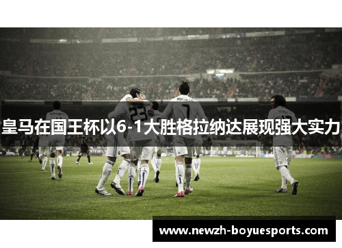 皇马在国王杯以6-1大胜格拉纳达展现强大实力